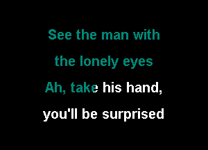 See the man with

the lonely eyes

Ah, take his hand,

you'll be surprised