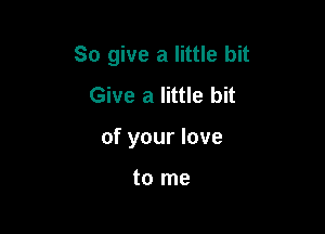 So give a little bit
Give a little bit

of your love

to me