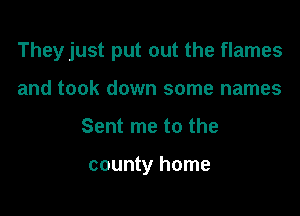 They just put out the flames

and took down some names
Sent me to the

county home