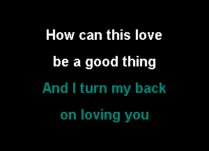 How can this love

be a good thing

And I turn my back

on loving you