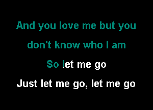 And you love me but you
don't know who I am

So let me go

Just let me go, let me go