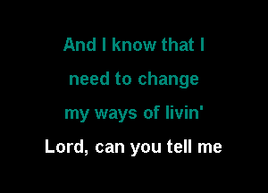 And I know that I
need to change

my ways of livin'

Lord, can you tell me