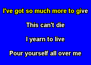 I've got so much more to give

This can't die
I yearn to live

Pour yourself all over me