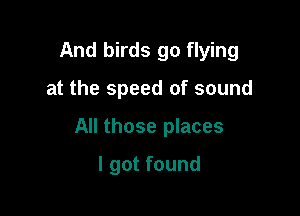 And birds go flying

at the speed of sound
All those places
I got found