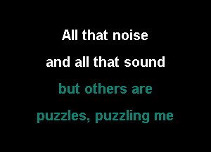 All that noise
and all that sound

but others are

puzzles, puzzling me