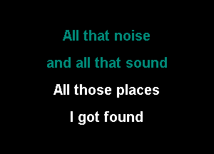 All that noise

and all that sound

All those places

I got found