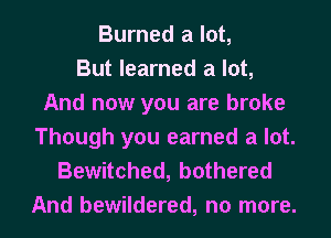 Burned a lot,
But learned a lot,
And now you are broke
Though you earned a lot.

Bewitched, bothered
And bewildered, no more.