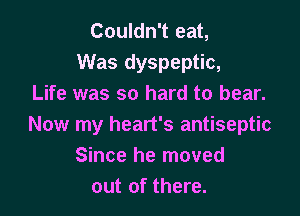 Couldn't eat,
Was dyspeptic,
Life was so hard to bear.

Now my heart's antiseptic
Since he moved
out of there.