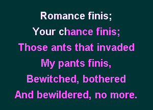 Romance finisg
Your chance finisg
Those ants that invaded
My pants finis,
Bewitched, bothered
And bewildered, no more.