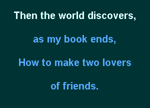 Then the world discovers,

as my book ends,

How to make two lovers

of friends.