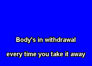 Body's in withdrawal

every time you take it away