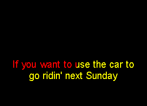 If you want to use the car to
go ridin' next Sunday