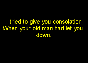 I tried to give you consolation
When your old man had let you

down.