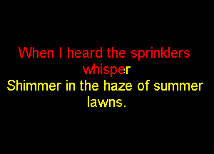 When I heard the sprinklers
whisper

Shimmer in the haze of summer
lawns.
