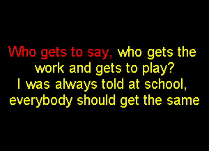 Who gets to say, who gets the
work and gets to play?
I was always told at school,
everybody should get the same