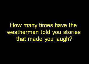 How many times have the

weatherman told you stories
that made you laugh?
