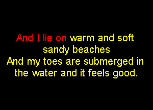 And I lie on warm and soft
sandy beaches
And my toes are submerged in
the water and it feels good.