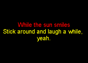 While the sun smiles

Stick around and laugh a while,
yeah.