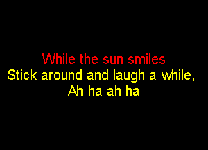 While the sun smiles

Stick around and laugh a while,
Ah ha ah ha