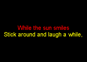 While the sun smiles

Stick around and laugh a while,