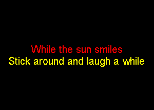 While the sun smiles

Stick around and laugh a while