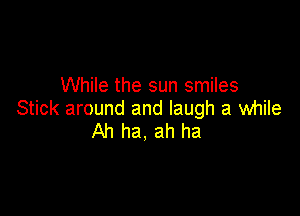 While the sun smiles

Stick around and laugh a while
Ah ha, ah ha
