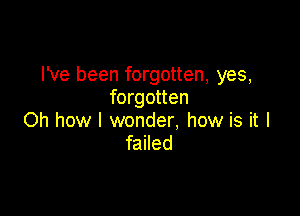 I've been forgotten, yes,
forgotten

Oh how I wonder. how is it I
failed