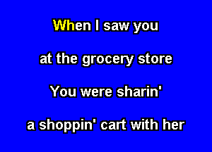 When I saw you

at the grocery store

You were sharin'

a shoppin' cart with her