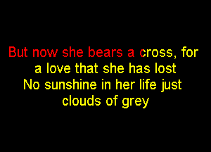 But now she bears a cross, for
a love that she has lost

No sunshine in her life just
clouds of grey