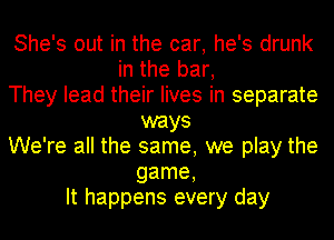 She's out in the car, he's drunk
in the bar,
They lead their lives in separate
ways
We're all the same, we play the
game,
It happens every day