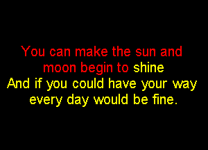 You can make the sun and
moon begin to shine

And if you could have your way
every day would be fine.