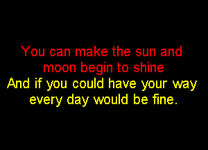 You can make the sun and
moon begin to shine

And if you could have your way
every day would be fine.
