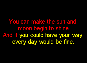 You can make the sun and
moon begin to shine

And if you could have your way
every day would be fine.