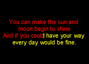 You can make the sun and
moon begin to shine

And if you could have your way
every day would be fine.