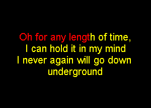 Oh for any length of time,
I can hold it in my mind

I never again will go down
underground