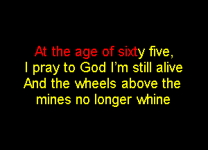 At the age of sixty five,
I pray to God Fm still alive

And the wheels above the
mines no longer whine