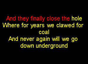 And they finally close the hole
Where for years we clawed for
coal
And never again will we go
down underground