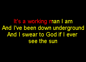It's a working man I am
And I've been down underground

And I swear to God if I ever
see the sun