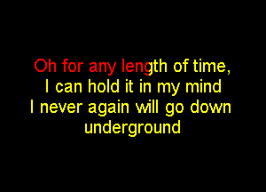 Oh for any length of time,
I can hold it in my mind

I never again will go down
underground