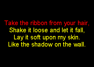 Take the ribbon from your hair,
Shake it loose and let it fall,
Lay it soft upon my skin.
Like the shadow on the wall.