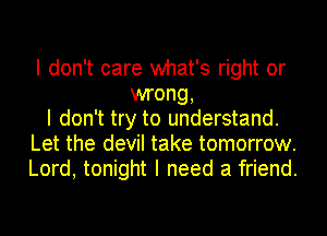 I don't care what's right or
wrong,
I don't try to understand.
Let the devil take tomorrow.
Lord, tonight I need a friend.