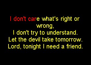 I don't care what's right or
wrong,
I don't try to understand.
Let the devil take tomorrow.
Lord, tonight I need a friend.