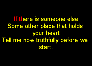 If there is someone else
Some other place that holds
your heart
Tell me now truthfully before we
start.