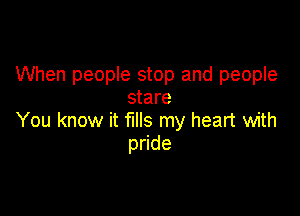 When people stop and people
stare

You know it fills my heart with
p de