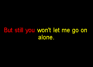 But still you won't let me go on

alone.