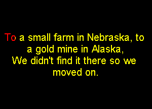 To a small farm in Nebraska, to
a gold mine in Alaska,

We didn't fund it there so we
moved on.
