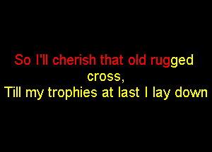 So I'll cherish that old rugged
cross,

Till my trophies at last I lay down