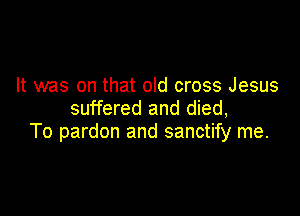 It was on that old cross Jesus
suffered and died,

To pardon and sanctify me.
