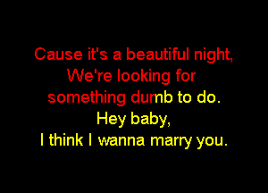 Cause it's a beautiful night,
We're looking for

something dumb to do.
Hey baby,
I think I wanna marry you.