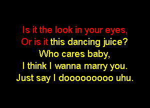 Is it the look in your eyes,
Or is it this dancing juice?
Who cares baby,

I think I wanna marry you.
Just say I dooooooooo uhu.
